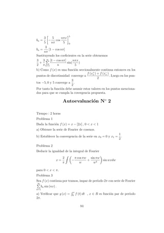 bn =
3
5
−
5
nπ
cos
nπx
5
5
0
bn =
3
nπ
[1 − cos nπ]
Sustituyendo los coeﬁcientes en la serie obtenemos
3
2
+
3
π
∞
n=1
[1 − cos nπ]
n
sin(
nπx
5
)
b) Como f (x) es una funci´on seccionalmente continua entonces en los
puntos de discotinuidad converge a
f (x+
o ) + f (x−
o )
2
. Luego en los pun-
tos −5, 0 y 5 converge a
3
2
.
Por tanto la funci´on debe asumir estos valores en los puntos menciona-
dos para que se cumpla la covergencia propuesta.
Autoevaluaci´on No
2
Tiempo : 2 horas
Problema 1
Dada la funci´on f (x) = x − [2x] , 0 < x < 1
a) Obtener la serie de Fourier de cosenos.
b) Establecer la convergencia de la serie en x0 = 0 y x1 =
1
2
.
Problema 2
Deducir la igualdad de la integral de Fourier
x =
2
π
−
π cos πw
w
+
sin πw
w2
sin wxdw
para 0 < x < π.
Problema 3
Sea f (x) continua por tramos, impar de per´ıodo 2π con serie de Fourier
∞
n=1
bn sin (nx) .
a) Veriﬁcar que g (x) =
x
0
f (t) dt , x ∈ R es funci´on par de per´ıodo
2π.
84
 