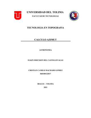 UNIVERSIDAD DEL TOLIMA
FACULTAD DE TECNOLOGIAS
TECNOLOGIA EN TOPOGRAFIA
CALCULO AZIMUT
ASTRONOMIA
ELKIN ERICSSON DEL CASTILLOVAGAS
CRISTIAN CAMILO MACHADO GOMEZ
060100122017
IBAGUE – TOLIMA
2021
 