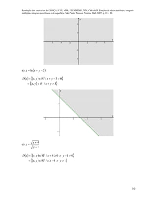 Resolução dos exercícios de GONÇALVES, M.B.; FLEMMING, D.M. Cálculo B: Funções de várias variáveis, integrais
múltiplas, integrais curvilíneas e de superfície. São Paulo: Pearson Prentice Hall, 2007, p. 18 – 20.
10
-6 -4 -2 2 4 6
-4
-2
2
4
x
y
n)  3ln  yxz
    
  3/,
03/,
2
2


yxyx
yxyxzD
-2 2 4 6
-2
2
x
y
o)
1
4



y
x
z
    
  14/,
0104/,
2
2


yexyx
yexyxzD
 