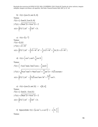 Resolução dos exercícios de GONÇALVES, M.B.; FLEMMING, D.M. Cálculo B: Funções de várias variáveis, integrais
múltiplas, integrais curvilíneas e de superfície. São Paulo: Pearson Prentice Hall, 2007, p. 65 –68.
98
b)  ( ) cos 2 , sen 2 , 4r t t t
Temos:
 ( ) 2sen2 ,2cos2 , 0r t t t  
2 2
| ( ) | 4sen 2 4cos 2 2r t t t   
**
|)(|)( dttrts
t
a
 

tdt
t
22
0
*
  .
c)  2
,)( tttr 

Temos:
 ttr 2,1)( 

2
41|)(| ttr 

**
|)(|)( dttrts
t
a
 

|412|ln
2
1
41(
2
1
41 22
0
**2
ttttdtt
t
  .
d) 3 3 3
( ) cos , sen , cos 2
4
r t t t t
 
  
 
Temos:
2 2 3
( ) 3cos sen , 3sen cos , sen2
2
r t t t t t t
     
 
4 2 4 2 29
| ( ) | 9cos sen 9sen cos sen 2 3 2 cos sen
4
r t t t t t t t t    
**
|)(|)( dttrts
t
a
 
 * * * 2
0
3 2
3 2 cos sen
2
t
t t dt sen t  .
e)    ( ) cos 2 , sen 2 0,r t t t t  
Temos:
 ( ) 2sen2 , 2cos2r t t t   
2 2
| ( ) | 4sen 2 4cos 2 2r t t t   
**
|)(|)( dttrts
t
a
 

tdt
t
22
0
*
  .
f) hipociclóide   






2
,0,cos)( 33 
ttsenatatr

Temos:
 