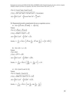 Resolução dos exercícios de GONÇALVES, M.B.; FLEMMING, D.M. Cálculo B: Funções de várias variáveis, integrais
múltiplas, integrais curvilíneas e de superfície. São Paulo: Pearson Prentice Hall, 2007, p. 65 –68.
99
 2 2
( ) 3 cos sen , 3 sen cosr t a t t a t t  
2 4 2 2 4 2
| ( ) | 9 cos sen 9 sen cos 3 cos senr t a t t a t t a t t   
**
|)(|)( dttrts
t
a
 
 * * * 2
0
3
3 cos sen sen
2
t
a
a t t dt t  .
26. Reparametrizar pelo comprimento de arco as seguintes curvas:
a)    ( ) 2 cos , 2 sent 0, 2r t t t  
Temos:
 ( ) 2sen , 2 cosr t t t  
2 2
| ( ) | 2sen 2cos 2r t t t   
**
|)(|)( dttrts
t
a
 

tdt
t
22
0
*
  .
Assim,
2
s
t  e 

)(sh 2 cos , 2 sen , 0, 2 2
2 2
s s
s 
       
.
b)  ( ) 3 1, 2r t t t  
Temos:
 1,3)(  tr

1019|)(|  tr

**
|)(|)( dttrts
t
a
 

tdt
t
1010
0
*
  .
Assim,
10
s
t  e 

)(sh
3
1, 2
10 10
s s 
  
 
, 0s 
c)  ( ) cos 2 , sen 2 , 2r t t t t
Temos:
 ( ) 2sen2 , 2cos2 ,2r t t t   
2 2
| ( ) | 4sen 2 4cos 2 4 2 2r t t t    
**
|)(|)( dttrts
t
a
 

tdt
t
2222
0
*
  .
Assim,
22
s
t  e 

)(sh cos , sen ,
2 2 2
s s s 
 
 
.
 