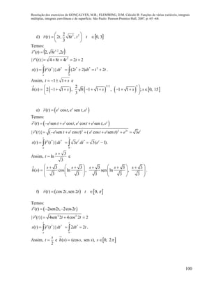 Resolução dos exercícios de GONÇALVES, M.B.; FLEMMING, D.M. Cálculo B: Funções de várias variáveis, integrais
múltiplas, integrais curvilíneas e de superfície. São Paulo: Pearson Prentice Hall, 2007, p. 65 –68.
100
d)  3,0,8
3
2
,2)( 23






 tttttr

Temos:
 tttr 2,8,2)( 2/1


22484|)(| 2
 ttttr

**
|)(|)( dttrts
t
a
 

ttdtt
t
2)22( 2
0
**
  .
Assim, st  11 e


)(sh        
3/2 22
2 1 1 , 8 1 1 , 1 1 ; 0, 15
3
s s s s
 
          
 
e)  ( ) cos , sen ,t t t
r t e t e t e
Temos:
 ( ) sen cos , cos sen ,t t t t t
r t e t e t e t e t e    
2 2 2
| ( ) | ( sen cos ) ( cos sen ) 3t t t t t t
r t e t e t e t e t e e       
**
|)(|)( dttrts
t
a
 

).1(33
0
**
 
t
t
t
edte
Assim,
3
3
ln


s
t e


)(sh
3 3 3 3 3
cos ln , sen ln ,
3 3 3 3 3
s s s s s        
        
    
.
f)    ( ) cos 2 , sen 2 0,r t t t t  
Temos:
 ( ) 2sen2 , 2cos2r t t t   
2 2
| ( ) | 4sen 2 4cos 2 2r t t t   
**
|)(|)( dttrts
t
a
 

tdt
t
22
0
*
  .
Assim,
2
s
t  e 

)(sh  (cos , sen ), 0, 2s s s 
 
