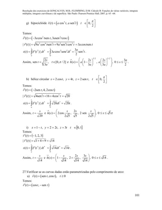 Resolução dos exercícios de GONÇALVES, M.B.; FLEMMING, D.M. Cálculo B: Funções de várias variáveis, integrais
múltiplas, integrais curvilíneas e de superfície. São Paulo: Pearson Prentice Hall, 2007, p. 65 –68.
101
g) hipociclóide  3 3
( ) cos , sen 0,
2
r t a t a t t
 
   
Temos:
 2 2
( ) 3 cos sen , 3 sen cosr t a t t a t t  
2 4 2 2 4 2
| ( ) | 9 cos sen 9 sen cos 3 cos senr t a t t a t t a t t   
**
|)(|)( dttrts
t
a
 
 * * * 2
0
3
3 cos sen sen
2
t
a
a t t dt t  .
Assim,
2
sen , [0, / 2]
3
s
t t
a
  e 

)(sh
3/2 3/2
2 2 3
1 , , 0
3 3 2
s s a
a a s
a a
    
           
.
h) hélice circular 2 cos , 4 , 2 sen , 0,
2
x t y t z t t
 
     
Temos:
 ( ) 2sen ,4, 2cosr t t t  
2 2
| ( ) | 4sen 16 4cos 20r t t t    
**
|)(|)( dttrts
t
a
 

tdt
t
2020
0
*
  .
Assim,
20
s
t  e 

)(sh
2
2cos , , 2 sen , 0 5
2 5 5 2 5
s s s
s 
 
  
 
i)  1,03,22,1  ttztytx
Temos:
 3,2,1)(  tr

14941|)(|  tr

**
|)(|)( dttrts
t
a
 

tdt
t
1414
0
*
  .
Assim,
14
s
t  e 

)(sh
2 3
1 , 2 , , 0 14
14 14 14
s s s
s
 
    
 
.
27.Verificar se as curvas dadas estão parametrizadas pelo comprimento de arco:
a)  ( ) sen , cos , 0r t t t t 
Temos:
 ( ) cos , senr t t t  
 