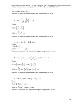 Resolução dos exercícios de GONÇALVES, M.B.; FLEMMING, D.M. Cálculo B: Funções de várias variáveis, integrais
múltiplas, integrais curvilíneas e de superfície. São Paulo: Pearson Prentice Hall, 2007, p. 65 –68.
102
2 2
| ( ) | cos sen 1r t t t    .
Portanto, a curva está parametrizada pelo comprimento de arco.
b) 0,
7
6
,
7
)( 







 ss
s
sr

Temos:









7
6
,
7
1
)(sr

1
7
6
7
1
|)(|  sr

.
Portanto, a curva está parametrizada pelo comprimento de arco.
c)   0,,2,12)(  tttttr

Temos:
 1,1,2)(  tr

16114|)(|  tr

.
Portanto, a curva não está parametrizada pelo comprimento de arco.
d) 2 2 2
( ) cos , sen , , onde
s s s
q s a a b c a b
c c c
 
   
 
Temos:
1 1
( ) sen , cos ,
s s b
q s a a
c c c c c

      
 
2 2 2
2 2
2 2 2
| ( ) | sen cos 1
a s a s b
q s
c c c c c

     .
Portanto, a curva está parametrizada pelo comprimento de arco.
e)    ( ) 2 cos , 2 sen , 0, 2h s s s s  
Temos:
 '( ) 2sen , 2cosh s s s

 
2 2
| ( ) | 4cos 4sen 2 1h s s s

     .
Portanto, a curva não está parametrizada pelo comprimento de arco.
 