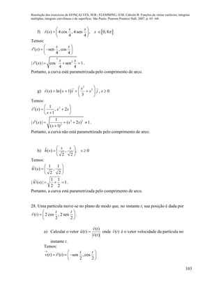 Resolução dos exercícios de GONÇALVES, M.B.; FLEMMING, D.M. Cálculo B: Funções de várias variáveis, integrais
múltiplas, integrais curvilíneas e de superfície. São Paulo: Pearson Prentice Hall, 2007, p. 65 –68.
103
f)  ( ) 4 cos , 4 sen , 0, 8
4 4
s s
r s s 
 
  
 
Temos:
( ) sen , cos
4 4
s s
r s
    
 
2
2
| ( ) | cos sen 1
4 4
s s
r s    .
Portanto, a curva está parametrizada pelo comprimento de arco.
g)  
3
2
( ) ln 1 , 0
3
s
r s s i s j s
 
     
 
Temos:








 ss
s
sr 2,
1
1
)( 2
2 2
2
1
| ( ) | ( 2 ) 1
( 1)
r s s s
s
    

.
Portanto, a curva não está parametrizada pelo comprimento de arco.
h) 0,
2
,
2
)( 





 s
ss
sh

Temos:







2
1
,
2
1
)(sh

1
2
1
2
1
|)(|  sh

.
Portanto, a curva está parametrizada pelo comprimento de arco.
28. Uma partícula move-se no plano de modo que, no instante t, sua posição é dada por
( ) 2 cos , 2 sen
2 2
t t
r t
 
  
 
.
a) Calcular o vetor
)(
)(
)(
tv
tv
tu 


 onde )(tv

é o vetor velocidade da partícula no
instante t.
Temos:
( ) ( ) sen , cos
2 2
t t
v t r t

    
 
 