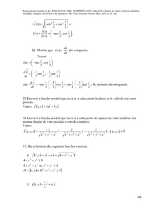 Resolução dos exercícios de GONÇALVES, M.B.; FLEMMING, D.M. Cálculo B: Funções de várias variáveis, integrais
múltiplas, integrais curvilíneas e de superfície. São Paulo: Pearson Prentice Hall, 2007, p. 65 –68.
104
2 2
| ( ) | sen cos 1
2 2
t t
v t

 
   
 
( )
( ) sen , cos
( ) 2 2
v t t t
u t
v t
 
   
 
.
b) Mostrar que ( ) e
du
u t
dt
são ortogonais.
Temos:
( ) sen , cos
2 2
1 1
cos , sen
2 2 2 2
t t
u t
d u t t
dt

 
  
 
 
   
 
1 1
( ) sen cos cos sen 0
2 2 2 2 2 2
d u t t t t
u t
dt

   
           
   
, portanto são ortogonais.
29 Escrever a função vetorial que associa a cada ponto do plano xy o triplo de seu vetor
posição.
Temos:   jyixyxf

33, 
30 Escrever a função vetorial que associa a cada ponto do espaço um vetor unitário com
mesma direção do vetor posição e sentido contrário.
Temos:
  k
zyx
z
j
zyx
y
i
zyx
x
zyxf

222222222
,,






 ,  , , 0x y z 
31. Dar o domínio das seguintes funções vetoriais.
a)   kyxjyixyxf
 22
4, 
44
04
2222
22


yxouyx
yx
  4/, 222
 yxyxD
b)   jxyi
x
yxg


1
,
 