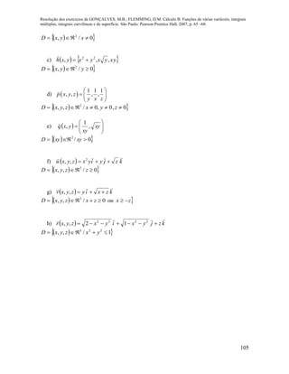 Resolução dos exercícios de GONÇALVES, M.B.; FLEMMING, D.M. Cálculo B: Funções de várias variáveis, integrais
múltiplas, integrais curvilíneas e de superfície. São Paulo: Pearson Prentice Hall, 2007, p. 65 –68.
105
  0/, 2
 xyxD
c)    yxyxyxyxh ,,, 22


  0/, 2
 yyxD
d)  
1 1 1
, , , ,p x y z
y x z
 
  
 
  0,0,0/,, 3
 zyxzyxD
e)   





 xy
xy
yxq ,
1
,

  0/2
 xyxyD
f)   kzjyiyxzyxu

 2
,,
  0/,, 3
 zzyxD
g)   kzxiyzyxv

,,
  zxouzxzyxD  0/,, 3
h)   kzjyxiyxzyxr

 2222
12,,
  1/,, 223
 yxzyxD
 