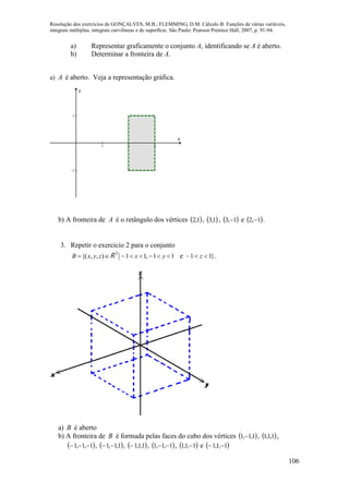 Resolução dos exercícios de GONÇALVES, M.B.; FLEMMING, D.M. Cálculo B: Funções de várias variáveis,
integrais múltiplas, integrais curvilíneas e de superfície. São Paulo: Pearson Prentice Hall, 2007, p. 91-94.
106
a) Representar graficamente o conjunto A, identificando se A é aberto.
b) Determinar a fronteira de A.
a) A é aberto. Veja a representação gráfica.
1 2 3
-1
1
x
y
b) A fronteira de A é o retângulo dos vértices  1,2 ,  1,3 ,  1,3  e  1,2  .
3. Repetir o exercício 2 para o conjunto
 ),,{( zyxB R 3
yx 11,11  e }11–  z .
a) B é aberto
b) A fronteira de B é formada pelas faces do cubo dos vértices  1,1,1  ,  1,1,1 ,
 1,1,1  ,  1,1,1  ,  1,1,1 ,  1,1,1  ,  1,1,1  e  1,1,1 
 