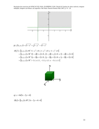 Resolução dos exercícios de GONÇALVES, M.B.; FLEMMING, D.M. Cálculo B: Funções de várias variáveis, integrais
múltiplas, integrais curvilíneas e de superfície. São Paulo: Pearson Prentice Hall, 2007, p. 18 – 20.
11
-6 -4 -2 2 4 6 8
-2
2
4
6
x
y
p)   222
111,, zyxzyxf 
    
           
           
  1111,11/,,
011011,011/,,
011011,011/,,
0101,01/,,
3
3
3
2223




zeyxzyx
zzeyyxxzyx
zzeyyxxzyx
zeyxzyxfD
q)  425ln  yxz
    0425|, 2
 yxyxzD
 
