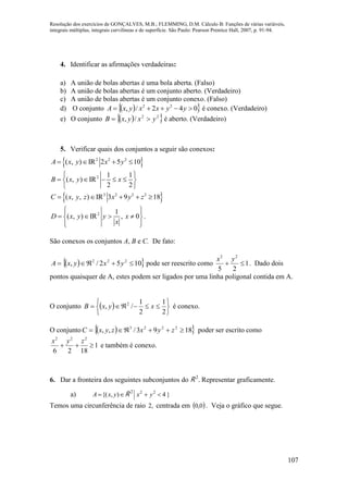 Resolução dos exercícios de GONÇALVES, M.B.; FLEMMING, D.M. Cálculo B: Funções de várias variáveis,
integrais múltiplas, integrais curvilíneas e de superfície. São Paulo: Pearson Prentice Hall, 2007, p. 91-94.
107
4. Identificar as afirmações verdadeiras:
a) A união de bolas abertas é uma bola aberta. (Falso)
b) A união de bolas abertas é um conjunto aberto. (Verdadeiro)
c) A união de bolas abertas é um conjunto conexo. (Falso)
d) O conjunto   042/, 22
 yyxxyxA é conexo. (Verdadeiro)
e) O conjunto   22
/, yxyxB  é aberto. (Verdadeiro)
5. Verificar quais dos conjuntos a seguir são conexos:
 2 2 2
( , ) IR 2 5 10A x y x y   
2 1 1
( , ) IR
2 2
B x y x
 
     
 
 3 2 2 2
( , , ) IR 3 9 18C x y z x y z    
2 1
( , ) IR , 0D x y y x
x
  
    
  
.
São conexos os conjuntos A, B e C. De fato:
  1052/, 222
 yxyxA pode ser reescrito como 1
25
22

yx
. Dado dois
pontos quaisquer de A, estes podem ser ligados por uma linha poligonal contida em A.
O conjunto  







2
1
2
1
/, 2
xyxB é conexo.
O conjunto   1893/,, 2223
 zyxzyxC poder ser escrito como
1
1826
222

zyx
e também é conexo.
6. Dar a fronteira dos seguintes subconjuntos do R 2
. Representar graficamente.
a)  ),{( yxA R 2
}422
yx 
Temos uma circunferência de raio ,2 centrada em  0,0 . Veja o gráfico que segue.
 