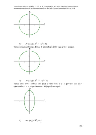 Resolução dos exercícios de GONÇALVES, M.B.; FLEMMING, D.M. Cálculo B: Funções de várias variáveis,
integrais múltiplas, integrais curvilíneas e de superfície. São Paulo: Pearson Prentice Hall, 2007, p. 91-94.
108
-2 -1 1 2
-2
-1
1
2
x
y
b)  ),{( yxB R 2
}422
yx 
Temos uma circunferência de raio ,2 centrada em  0,0 . Veja gráfico a seguir.
-2 -1 1 2
-2
-1
1
2
x
y
c)  ),{( yxA R 2
}44 22
yx 
Temos uma elipse centrada em  0,0 e semi-eixos 1 e 2 paralelos aos eixos
coordenados x e ,y respectivamente. Veja gráfico a seguir.
-2 -1 1 2
-2
-1
1
2
x
y
d)  ),{( yxD R 2
}
1
|
x
y 
 