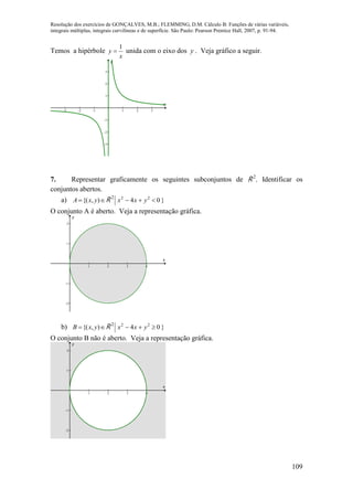 Resolução dos exercícios de GONÇALVES, M.B.; FLEMMING, D.M. Cálculo B: Funções de várias variáveis,
integrais múltiplas, integrais curvilíneas e de superfície. São Paulo: Pearson Prentice Hall, 2007, p. 91-94.
109
Temos a hipérbole
x
y
1
 unida com o eixo dos y . Veja gráfico a seguir.
-3 -2 -1 1 2 3
-3
-2
-1
1
2
3
x
y
7. Representar graficamente os seguintes subconjuntos de R 2
. Identificar os
conjuntos abertos.
a)  ),{( yxA R 2
}04 22
yxx 
O conjunto A é aberto. Veja a representação gráfica.
1 2 3 4
-2
-1
1
2
x
y
b)  ),{( yxB R 2
}04 22
yxx 
O conjunto B não é aberto. Veja a representação gráfica.
1 2 3 4
-2
-1
1
2
x
y
 