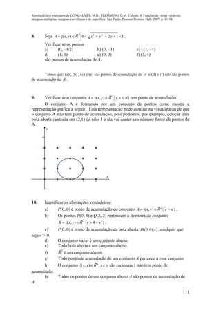 Resolução dos exercícios de GONÇALVES, M.B.; FLEMMING, D.M. Cálculo B: Funções de várias variáveis,
integrais múltiplas, integrais curvilíneas e de superfície. São Paulo: Pearson Prentice Hall, 2007, p. 91-94.
111
8. Seja  ),{( yxA R 2
}.1120 22
 yyx
Verificar se os pontos
a) (0, –1/2) b) (0, –1) c) (–1, –1)
d) (1, 1) e) (0, 0) f) (3, 4)
são pontos de acumulação de A.
Temos que: (a) , (b) , (c) e (e) são pontos de acumulação de A e (d) e (f) não são pontos
de acumulação de A .
9. Verificar se o conjunto  ),{( yxA R 2
}Nyx,  tem ponto de acumulação.
O conjunto A é formando por um conjunto de pontos como mostra a
representação gráfica a seguir. Esta representação pode auxiliar na visualização de que
o conjunto A não tem ponto de acumulação, pois podemos, por exemplo, colocar uma
bola aberta centrada em (2,1) de raio 1 e ela vai conter um número finito de pontos de
A.
1 2 3 4
1
2
3
4
x
y
10. Identificar as afirmações verdadeiras:
a) P(0, 0) é ponto de acumulação do conjunto  ),{( yxA R 2
}x>y .
b) Os pontos P(0, 4) e Q(2, 2) pertencem à fronteira do conjunto
 ),{( yxB R 2
}–4 2
xy  .
c) P(0, 0) é ponto de acumulação da bola aberta  rB ),0,0( , qualquer que
seja r > 0.
d) O conjunto vazio é um conjunto aberto.
e) Toda bola aberta é um conjunto aberto.
f) R 2
é um conjunto aberto.
g) Todo ponto de acumulação de um conjunto A pertence a esse conjunto.
h) O conjunto ),{( yx R 2
x e y são racionais } não tem ponto de
acumulação.
i) Todos os pontos de um conjunto aberto A são pontos de acumulação de
A.
 