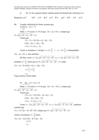 Resolução dos exercícios de GONÇALVES, M.B.; FLEMMING, D.M. Cálculo B: Funções de várias variáveis,
integrais múltiplas, integrais curvilíneas e de superfície. São Paulo: Pearson Prentice Hall, 2007, p. 91-94.
112
j) Se A é um conjunto aberto, nenhum ponto da fronteira de A pertence a A.
Respostas: a) V b) F c) V d) V e) V f) V g) F h) F i) V j) V.
11. Usando a definição de limite, mostrar que:
a) 9)25(lim
2
1



yx
y
x
Dado 0 existe 0 tal que  |925| yx sempre que
 22
)2()1(0 yx .
Temos que
.|2|2|1|5
|)2(2||)1(5|
|)2(2)1(5||925|



yx
yx
yxyx
Assim, se tomamos  tal que
7
|2|
7
|1|

 yex , a desigualdade
 |925| yx fica satisfeita.
De fato, como 22
)2()1(|1|  yxx e 22
)2()1(|2|  yxy ,
tomando
7

  temos que se  22
)2()1(0 yx , então:
|)2(2||)1(5||925|  yxyx




7
.2
7
5
O que mostra o limite dado.
b) 12)23(lim
)3,2(),(


yx
yx
Dado 0 existe 0 tal que  |1223| yx sempre que
 22
)3()2(0 yx .
Temos que
.|3|2|2|3
|)3(2||)2(3|
|)3(2)2(3||1223|



yx
yx
yxyx
Como 22
)3()2(|2|  yxx e 22
)3(2(|3|  yxy , podemos
concluir que
3| 2| 2 3 3 2 |x y       sempre que  22
)3()2(0 yx .
Assim, se tomamos
5

  temos
|)3(2)2(3||1223|  yxyx



 5
 