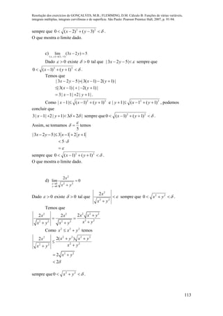 Resolução dos exercícios de GONÇALVES, M.B.; FLEMMING, D.M. Cálculo B: Funções de várias variáveis,
integrais múltiplas, integrais curvilíneas e de superfície. São Paulo: Pearson Prentice Hall, 2007, p. 91-94.
113
sempre que  22
)3()2(0 yx .
O que mostra o limite dado.
c) 5)23(lim
)1,1(),(


yx
yx
Dado 0 existe 0 tal que  |523| yx sempre que
 22
)1()1(0 yx .
Temos que
.|1|2|1|3
|)1(2||)1(3|
|)1(2)1(3||523|



yx
yx
yxyx
Como 22
)1()1(|1|  yxx e 22
)1(1(|1|  yxy , podemos
concluir que
3| 1| 2| 1| 3 2 |x y       sempre que  22
)1()1(0 yx .
Assim, se tomamos
5

  temos
|3 2 5| 3 1 2 1x y x y     



 5
sempre que  22
)1()1(0 yx .
O que mostra o limite dado.
d) 0
2
lim
22
2
0
0



yx
x
y
x
Dado 0 existe 0 tal que 
 22
2
2
yx
x
sempre que  22
0 yx .
Temos que
2 2 22 2
2 22 2 2 2
22 2 x x yx x
x yx y x y

 
 
Como 222
yxx  temos
22
2222
22
2
)(22
yx
yxyx
yx
x




2 2
2
2
x y

 

sempre que  22
0 yx .
 