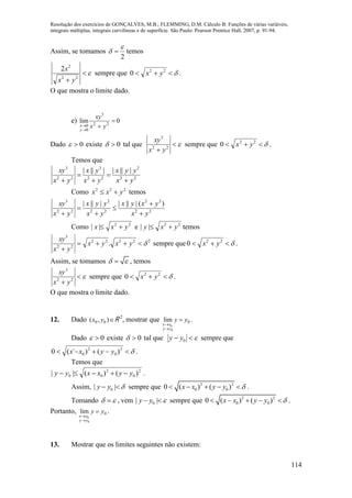 Resolução dos exercícios de GONÇALVES, M.B.; FLEMMING, D.M. Cálculo B: Funções de várias variáveis,
integrais múltiplas, integrais curvilíneas e de superfície. São Paulo: Pearson Prentice Hall, 2007, p. 91-94.
114
Assim, se tomamos
2

  temos

 22
2
2
yx
x
sempre que  22
0 yx .
O que mostra o limite dado.
e) 0lim 22
3
0
0


 yx
xy
y
x
Dado 0 existe 0 tal que 
 22
3
yx
xy
sempre que  22
0 yx .
Temos que
22
2
22
3
22
3
||||||||
yx
yyx
yx
yx
yx
xy





Como 222
yxx  temos
22
22
22
2
22
3
)(||||||||
yx
yxyx
yx
yyx
yx
xy






Como 22
|| yxx  e 22
|| yxy  temos
22222
22
3
. 

yxyx
yx
xy
sempre que  22
0 yx .
Assim, se tomamos   , temos

 22
3
yx
xy
sempre que  22
0 yx .
O que mostra o limite dado.
12. Dado ),( 00 yx R 2
, mostrar que 0
0
0
lim yy
yy
xx



.
Dado 0 existe 0 tal que  0yy sempre que
 2
0
2
0 )()´(0 yyxx .
Temos que
2
0
2
00 )()(|| yyxxyy  .
Assim, 0| |y y   sempre que 2 2
0 00 ( ) ( )x x y y      .
Tomando   , vem 0| |y y   sempre que 2 2
0 00 ( ) ( )x x y y      .
Portanto, 0
0
0
lim yy
yy
xx



.
13. Mostrar que os limites seguintes não existem:
 
