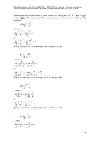Resolução dos exercícios de GONÇALVES, M.B.; FLEMMING, D.M. Cálculo B: Funções de várias variáveis,
integrais múltiplas, integrais curvilíneas e de superfície. São Paulo: Pearson Prentice Hall, 2007, p. 91-94.
115
Para mostrar que os limites não existem vamos usar a Proposição 3.2.3. Observar que
outras opções de caminhos podem ser escolhidas para mostrar que os limites não
existem.
a) 22
22
0
0
lim
yx
yx
y
x 



Temos:
2 2 2
2 2 20 0
0 0
lim lim 1
x x
y y
x y x
x y x 
 

 

e
2 2 2
2 2 20 0
0 0
lim lim 1
x y
y x
x y y
x y y 
 
 
  

Como os resultados são diferentes o limite dado não existe.
b)
22
0
0
2
lim
yx
x
y
x


Temos:
2 2 20 0
0 0
2 2
lim lim 2
x x
y y
x x
x y x
 
 
 
 

e
2 2 2 20 0
2 2 2
lim lim
2x x
y x y x
x x
x y x x 
 
 
 
Como os resultados são diferentes o limite dado não existe.
c)
yx
yx
y
x 


 2
lim
0
0
Temos:
0 0
0 0
1
lim lim
2 2 2x x
y y
x y x
x y x 
 

 

e
0 0
0 0
lim lim 1
2y y
x x
x y y
x y y 
 
 
  

Como os resultados são diferentes o limite dado não existe.
d) 22
0
0
lim
yx
xy
y
x 

Temos
2 2 20 0
0 0
0
lim lim 0
x x
y y
xy
x y x 
 
 

 