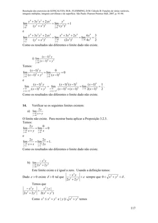 Resolução dos exercícios de GONÇALVES, M.B.; FLEMMING, D.M. Cálculo B: Funções de várias variáveis,
integrais múltiplas, integrais curvilíneas e de superfície. São Paulo: Pearson Prentice Hall, 2007, p. 91-94.
117
1
)(
lim
)(
23
lim 22
4
0
0222
3224
0
0






 y
y
xy
yxyxy
x
y
x
y
e
2
3
4
6
lim
)2(
23
lim
)(
23
lim 4
4
022
444
0222
3224
0









 x
x
x
xxx
xy
yxyxy
x
xy
x
xy
x
Como os resultados são diferentes o limite dado não existe.
i) 24
2
0
1 )1(
)1(
lim
yx
yx
y
x 



Temos:
2
4 2 41 1
0 0
( 1) 0
lim lim 0
( 1) ( 1)x x
y y
x y
x y x 
 

 
  
e
2 2
2 2 2 4
4 2 4 4 41 1 1
( 1) ( 1)
( 1) ( 1) ( 1) ( 1) 1
lim lim lim
( 1) ( 1) ( 1) 2( 1) 2x x x
y x y x
x y x x x
x y x x x  
   
   
  
     
.
Como os resultados são diferentes o limite dado não existe.
14. Verificar se os seguintes limites existem:
a)
yx
y
y
x 

2
lim
0
0
O limite não existe. Para mostrar basta aplicar a Proposição 3.2.3.
Temos:
0 0
0 0
2 0
lim lim 0
x x
y y
y
x y x 
 
 

e
0 0
2 2
lim lim 1.
2x x
y x y x
x x
x x x 
 
 

Como os resultados são diferentes o limite dado não existe.
b) 22
2
0
0 22
lim
yx
yx
y
x 



Este limite existe e é igual a zero. Usando a definição temos:
Dado 0 existe 0 tal que 


22
2
22 yx
yx
sempre que  22
0 yx .
Temos que
)(2
||
22 22
2
22
2
yx
yx
yx
yx




Como 222
yxx  e 22
|| yxy  temos
 