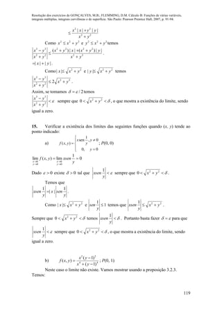 Resolução dos exercícios de GONÇALVES, M.B.; FLEMMING, D.M. Cálculo B: Funções de várias variáveis,
integrais múltiplas, integrais curvilíneas e de superfície. São Paulo: Pearson Prentice Hall, 2007, p. 91-94.
119
22
22
||||
yx
yyxx



Como 222
yxx  e 222
yxy  temos
22
2222
22
33
||)(||)(
yx
yyxxyx
yx
yx





.
|||| yx  .
Como 22
|| yxx  e 22
|| yxy  temos
22
22
33
2 yx
yx
yx



.
Assim, se tomamos 2/  temos



22
33
yx
yx
sempre que  22
0 yx , o que mostra a existência do limite, sendo
igual a zero.
15. Verificar a existência dos limites das seguintes funções quando (x, y) tende ao
ponto indicado:
a)








0,0
0,
1
sen
),(
y
y
y
x
yxf ; P(0, 0)
0
1
lim),(lim
0
0
0
0




 y
xsenyxf
y
x
y
x
Dado 0 existe 0 tal que 
y
xsen
1
sempre que  22
0 yx .
Temos que
y
senx
y
xsen
1
||
1
 .
Como 22
|| yxx  e 1
1

y
sen temos que 221
yx
y
xsen  .
Sempre que  22
0 yx temos 
y
xsen
1
. Portanto basta fazer   para que

y
xsen
1
sempre que  22
0 yx , o que mostra a existência do limite, sendo
igual a zero.
b) 44
22
)1(
)1(
),(



yx
yx
yxf ; P(0, 1)
Neste caso o limite não existe. Vamos mostrar usando a proposição 3.2.3.
Temos:
 