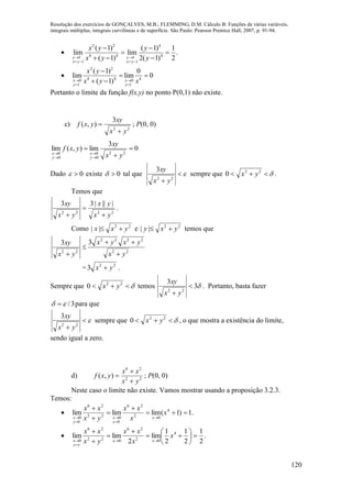 Resolução dos exercícios de GONÇALVES, M.B.; FLEMMING, D.M. Cálculo B: Funções de várias variáveis,
integrais múltiplas, integrais curvilíneas e de superfície. São Paulo: Pearson Prentice Hall, 2007, p. 91-94.
120

2 2 4
4 4 41 1
1 1
( 1) ( 1) 1
lim lim .
( 1) 2( 1) 2y y
x y x y
x y y
x y y 
   
 
 
  

2 2
4 4 40 0
1 1
( 1) 0
lim lim 0
( 1)x x
y y
x y
x y x 
 

 
 
Portanto o limite da função f(x,y) no ponto P(0,1) não existe.
c)
22
3
),(
yx
xy
yxf

 ; P(0, 0)
0
3
lim),(lim
22
0
0
0
0







yx
xy
yxf
y
x
y
x
Dado 0 existe 0 tal que 
 22
3
yx
xy
sempre que  22
0 yx .
Temos que
2222
||||33
yx
yx
yx
xy



.
Como 22
|| yxx  e 22
|| yxy  temos que
22
2222
22
33
yx
yxyx
yx
xy




= 22
3 yx  .
Sempre que  22
0 yx temos 3
3
22

 yx
xy
. Portanto, basta fazer
3/  para que

 22
3
yx
xy
sempre que  22
0 yx , o que mostra a existência do limite,
sendo igual a zero.
d) 22
26
),(
yx
xx
yxf


 ; P(0, 0)
Neste caso o limite não existe. Vamos mostrar usando a proposição 3.2.3.
Temos:
 .1)1(limlimlim 4
02
26
0
022
26
0
0










x
x
xx
yx
xx
x
y
x
y
x
 .
2
1
2
1
2
1
lim
2
limlim 4
02
26
022
26
0














x
x
xx
yx
xx
xx
xy
x
 