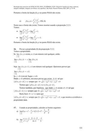 Resolução dos exercícios de GONÇALVES, M.B.; FLEMMING, D.M. Cálculo B: Funções de várias variáveis,
integrais múltiplas, integrais curvilíneas e de superfície. São Paulo: Pearson Prentice Hall, 2007, p. 91-94.
121
Portanto o limite da função f(x,y) no ponto P(0,0) não existe.
e) 33
33
),(
yx
yx
yxf


 ; P(0, 0)
Neste caso o limite não existe. Vamos mostrar usando a proposição 3.2.3.
Temos:
 .1limlim 3
3
033
33
0
0





 x
x
yx
yx
x
y
x
 .1limlim 3
3
033
33
0
0







 y
y
yx
yx
y
x
y
Portanto o limite da função f(x,y) no ponto P(0,0) não existe.
16. Provar a propriedade (b) da proposição 3.3.2.
Temos a propriedade:
Se ),(lim
0
0
yxf
yy
xx


existe, e c é um número real qualquer, então:
).,(lim.),(.lim
0
0
0
0
yxfcyxfc
yy
xx
yy
xx





Seja Lyxf
yy
xx



),(lim
0
0
; c é um número real qualquer. Queremos provar que
..),(.lim
0
0
Lcyxfc
yy
xx



Se 0c  é trivial. Supor 0c  .
Dado   0 arbitrário, devemos provar que existe   0 tal que
 cLyxcf ),( sempre que .)()(0 2
0
2
0  yyxx
Temos que |),(|||),( LyxfccLyxcf  .
Temos também, por hipótese, que dado   0 existe 0 tal que
 Lyxf ),( sempre que .)()(0 2
0
2
0  yyxx
Basta fazer ||/ c  para que
 cLyxcf ),( sempre que .)()(0 2
0
2
0  yyxx o que mostra a existência a
propriedade dada.
17. Usando as propriedades, calcular os limites seguintes:
a) )2(lim 2
2
1 y
x
xxy
y
x



=
2
9
)
2
1
12.1.2( 2
 .
b) 22
1
2
2
lim
yx
yx
y
x 



=
5
1
14
212 



.
 