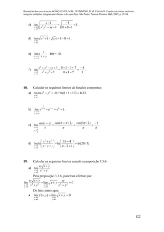 Resolução dos exercícios de GONÇALVES, M.B.; FLEMMING, D.M. Cálculo B: Funções de várias variáveis,
integrais múltiplas, integrais curvilíneas e de superfície. São Paulo: Pearson Prentice Hall, 2007, p. 91-94.
122
c)
1
1
lim 22
0
0 


 xyyx
x
y
x
=
1
1
0 0 1


 
.
d) )1(lim 2
0
0
xyx
y
x



= 101  .
e) )10
1
(lim 

 yxy
x
=-10.
f)
7
7
lim 33
22
1
0 


 yx
xyyx
y
x
= .
3
4
710
7010 



18. Calcular os seguintes limites de funções compostas:
a) )10ln(lim 22
1
1



yx
y
x
= 12ln)1011ln(  .
b) yx
y
x
e 


1
lim = 10/1

ee .
c)
x
yx
y
x
)sen(
lim
2





=



 1)2/3()2/( 

 sensen
.
d) 










 1
lnlim
22
2
4 yx
yx
y
x
= )3/20ln(
124
416
ln 







.
19. Calcular os seguintes limites usando a proposição 3.3.6:
a) 22
0
0
lim
yx
yxxy
y
x 



Pela proposição 3.3.6, podemos afirmar que:
22
0
0
lim
yx
yxxy
y
x 



= 0lim 22
0
0




 yx
xy
yx
y
x
De fato, temos que:
 0lim),(lim
0
0
0
0





yxyxf
y
x
y
x
 