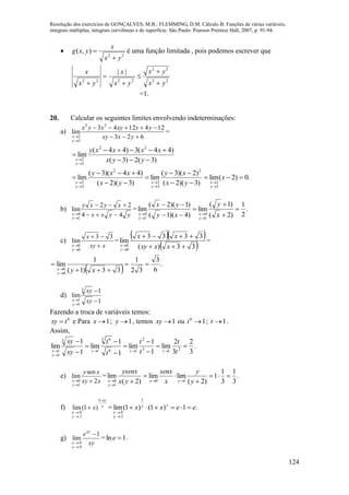 Resolução dos exercícios de GONÇALVES, M.B.; FLEMMING, D.M. Cálculo B: Funções de várias variáveis,
integrais múltiplas, integrais curvilíneas e de superfície. São Paulo: Pearson Prentice Hall, 2007, p. 91-94.
124

22
),(
yx
x
yxg

 é uma função limitada , pois podemos escrever que
22
22
2222
||
yx
yx
yx
x
yx
x






=1.
20. Calcular os seguintes limites envolvendo indeterminações:
a)
623
1241243
lim
22
3
2 


 yxxy
yxxyxyx
y
x
=
)3(2)3(
)44(3)44(
lim
22
3
2 



 yyx
xxxxy
y
x
.0)2(lim
)3)(2(
)2)(3(
lim
)3)(2(
)44)(3(
lim
3
2
2
3
2
2
3
2













x
yx
xy
yx
xxy
y
x
y
x
y
x
b)
yyxx
xyxy
y
x 44
22
lim
1
4 



= .
2
1
)2(
)1(
lim
)4)(1(
)1)(2(
lim
1
4
1
4









 x
y
xy
yx
y
x
y
x
c)
xxy
x
y
x 



33
lim
0
0
=
  
 33)(
3333
lim
0
0 


 xxxy
xx
y
x
=
  .
6
3
32
1
33)1(
1
lim
0
0




 xyy
x
d)
1
1
lim
3
1
1 


 xy
xy
y
x
Fazendo a troca de variáveis temos:
6
txy  e Para 1x ; 1y , temos 1xy ou 16
t ; 1t .
Assim,
.
3
2
3
2
lim
1
1
lim
1
1
lim
1
1
lim 213
2
16
3 6
1
3
1
1











 t
t
t
t
t
t
xy
xy
ttt
y
x
e)
xxy
xy
y
x 2
sen
lim
1
0 

= .
3
1
3
1
1
)2(
limlim
)2(
lim
10
1
0



 

 y
y
x
senx
yx
ysenx
yx
y
x
f) x
xy
2y
0x
x




1
)1(lim = .1)1()1(lim
1
2y
0
eexx yx
x



g)
xy
exy
0y
0x
1
lim



= 1ln e .
 