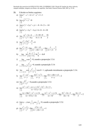 Resolução dos exercícios de GONÇALVES, M.B.; FLEMMING, D.M. Cálculo B: Funções de várias variáveis,
integrais múltiplas, integrais curvilíneas e de superfície. São Paulo: Pearson Prentice Hall, 2007, p. 91-94.
125
21. Calcular os limites seguintes:
a) )1(lim
2
1



yxy
y
x
ee = 1122
 ee
b) 22
0
0
lim yxx
y
x



=0
c) )2(lim 233
2
1
yxyyx
y
x



= 14288 
d) )223(lim 22
2
1
xyxyyx
y
x



= 10486 
e)
xyyx
xxy
y
x 4
85
lim 22
2
1
2 



=
3
16
814
8102



f) 22
22
3
lim
yx
xyx
1y
0x 



= 0
1
0

g) 22
2
1
1
lim
yx
yxx
y
x 



=
2
1
)(
lim
))((
)(
lim
1
1
1
1








 yx
x
yxyx
yxx
y
x
y
x
h) 







 42
1
lnlim
)2,1(),( xy
xy
yx
= 8ln
8
1
ln 
i)
y
x
yx
1
senlim
)0,0(),( 
=0, usando a proposição 3.3.6
j) 22
3
)0,0(),(
lim
yx
x
yx 
=0, usando a proposição 3.3.6
k) 






22
3
)0,0(),(
coslim
yx
x
yx
=cos 0 = 1, aplicando inicialmente a proposição 3.3.6.
l)
yx
xyx
y
x 



23
1
1
lim = 2
))((
lim
)(
lim
1
1
22
1
1









 yx
yxyxx
yx
yxx
y
x
y
x
m) 22
2
lim
yx
xy
0y
0x 

= 0,usando a proposição 3.3.6
n)
)2()1(
2222
lim 2
2323
2
1 


 yx
xxxyyxyxyx
y
x
=
2
2
26
lim
)1(2
123
lim
)1(
)1(
lim
)2()1(
)1)(2(
lim
1
2
12
23
12
23
2
1














x
x
xx
x
xxx
yx
xxxy
xxx
y
x
o)
1
1
cos
1
1
sen)(lim
1
1 


 yx
yxy
y
x
=0, usando a proposição 3.3.6
p) 22
23
2
2
lim
yx
yxx
y
x 



= 1
))((
)(
lim
2
2
2




 yxyx
yxx
y
x
 