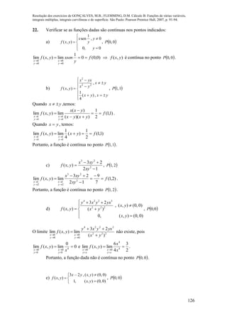 Resolução dos exercícios de GONÇALVES, M.B.; FLEMMING, D.M. Cálculo B: Funções de várias variáveis,
integrais múltiplas, integrais curvilíneas e de superfície. São Paulo: Pearson Prentice Hall, 2007, p. 91-94.
126
22. Verificar se as funções dadas são contínuas nos pontos indicados:
a)








0,0
0,
1
sen
),(
y
y
y
x
yxf ,  0,0P
)0,0(0
1
lim),(lim
0
0
0
0
f
y
xsenyxf
y
x
y
x





 ),( yxf é contínua no ponto  0,0P .
b)












yxyx
yx
yx
yxx
yxf
,)(
4
1
,
),(
22
2
,  1,1P
Quando yx  ,temos:
)1,1(
2
1
))((
)(
lim),(lim
1
1
1
1
f
yxyx
yxx
yxf
y
x
y
x








.
Quando yx  , temos:
)1,1(
2
1
)(
4
1
lim),(lim
1
1
1
1
fyxyxf
y
x
y
x





Portanto, a função é contínua no ponto  1,1P .
c)
12
23
),( 2
23



xy
xyx
yxf ,  2,1P
)2,1(
7
9
12
23
lim),(lim 2
23
2
1
2
1
f
xy
xyx
yxf
y
x
y
x










.
Portanto, a função é contínua no ponto  2,1P .
d)
4 2 2 3
2 2 2
3 2
, ( , ) (0, 0)
( , ) ( )
0, ( , ) (0, 0)
y x y yx
x y
f x y x y
x y
  

 
 
,  0,0P
O limite 222
3224
0
0
0
0 )(
23
lim),(lim
yx
yxyxy
yxf
y
x
y
x 






não existe, pois
0
0
lim),(lim 4
0
0
0
0




 x
yxf
y
x
y
x
e .
2
3
4
6
lim),(lim 4
4
00




 x
x
yxf
xy
x
xy
x
Portanto, a função dada não é contínua no ponto  0,0P .
e)






)0,0()(,1
)0,0()(,23
),(
yx,
yx,y–x
yxf ,  0,0P
 