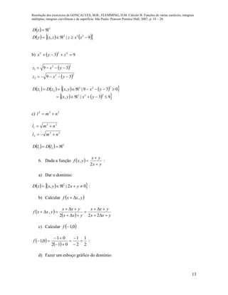 Resolução dos exercícios de GONÇALVES, M.B.; FLEMMING, D.M. Cálculo B: Funções de várias variáveis, integrais
múltiplas, integrais curvilíneas e de superfície. São Paulo: Pearson Prentice Hall, 2007, p. 18 – 20.
13
 
      9|, 222
2


xxzzxyD
zD
b)   93 222
 zyx
 
 22
2
22
1
39
39


yxz
yxz
        
    93|,
039|,
222
222
21


yxyx
yxyxzDzD
c) 222
nml 
22
2
22
1
nml
nml


    2
21  lDlD
6. Dada a função  
yx
yx
yxf



2
, :
a) Dar o domínio:
    02|, 2
 yxyxzD :
b) Calcular  yxxf ,
 
  yxx
yxx
yxx
yxx
yxxf






222
,
c) Calcular  0,1f
 
  2
1
2
1
012
01
0,1 





f :
d) Fazer um esboço gráfico do domínio:
 