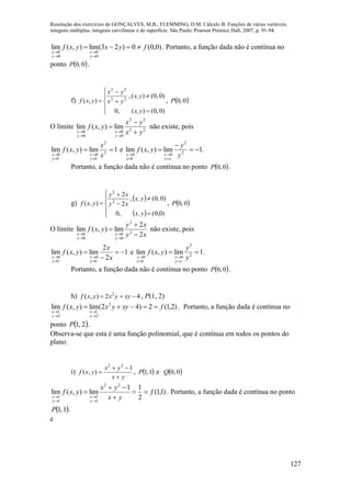 Resolução dos exercícios de GONÇALVES, M.B.; FLEMMING, D.M. Cálculo B: Funções de várias variáveis,
integrais múltiplas, integrais curvilíneas e de superfície. São Paulo: Pearson Prentice Hall, 2007, p. 91-94.
127
)0,0(0)23(lim),(lim
0
0
0
0
fyxyxf
y
x
y
x





. Portanto, a função dada não é contínua no
ponto  0,0P .
f)










)0,0()(,0
)0,0()(,
),( 22
22
yx,
yx,
yx
yx
yxf ,  0,0P
O limite 22
22
0
0
0
0
lim),(lim
yx
yx
yxf
y
x
y
x 






não existe, pois
1lim),(lim 2
2
0
0
0
0




 x
x
yxf
y
x
y
x
e .1lim),(lim 2
2
0
0
0






 y
y
yxf
xy
x
x
y
Portanto, a função dada não é contínua no ponto  0,0P .
g)
 
 









)0,0(,0
)0,0(,
2
2
),( 2
2
yx,
yx,
xy
xy
yxf ,  0,0P
O limite
xy
xy
yxf
y
x
y
x 2
2
lim),(lim 2
2
0
0
0
0 






não existe, pois
1
2
2
lim),(lim
0
0
0
0






 x
x
yxf
y
x
y
x
e .1lim),(lim 2
2
0
0
0




 y
y
yxf
xy
x
x
y
Portanto, a função dada não é contínua no ponto  0,0P .
h) 42),( 2
 xyyxyxf , P(1, 2)
)2,1(2)42(lim),(lim 2
2
1
2
1
fxyyxyxf
y
x
y
x





. Portanto, a função dada é contínua no
ponto  2,1P .
Observa-se que esta é uma função polinomial, que é contínua em todos os pontos do
plano.
i)
yx
yx
yxf



1
),(
22
,  1,1P e  0,0Q
)1,1(
2
11
lim),(lim
22
1
1
1
1
f
yx
yx
yxf
y
x
y
x








. Portanto, a função dada é contínua no ponto
 1,1P .
e
 