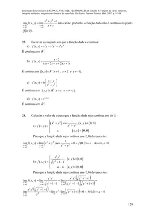 Resolução dos exercícios de GONÇALVES, M.B.; FLEMMING, D.M. Cálculo B: Funções de várias variáveis,
integrais múltiplas, integrais curvilíneas e de superfície. São Paulo: Pearson Prentice Hall, 2007, p. 91-94.
128
yx
yx
yxf
y
x
y
x 






1
lim),(lim
22
0
0
0
0
não existe, portanto, a função dada não é contínua no ponto
 0,0Q .
23. Escrever o conjunto em que a função dada é contínua:
a) 44332
),( yxyxyxyxf 
É contínua em R 2
.
b)
)1)(22(
2
),(



yyxxy
x
yxf
É contínua em  yx,{ R 2
}12,1|  yeyx .
c) 







 22
ln),(
yx
yx
yxf
É contínua em  yx,{ R 2
}| yxeyx  .
d) yx
eyxf sen
),( 
É contínua em R 2
.
24. Calcular o valor de a para que a função dada seja contínua em :)0,0(
a)
     
   
2 2
2 2
1
, , 0, 0
( , )
, , 0, 0
x y sen x y
x yf x y
a x y

   
 
Para que a função dada seja contínua em (0,0) devemos ter:
 2 2
2 20 0
0 0
1
lim ( , ) lim 0 (0,0)
x x
y y
f x y x y sen f a
x y 
 
    

. Assim, a=0.
b)
   
   







0,0,,4–
0,0,,
1–1),( 2
22
yxa
yx
y
yx
yxf
Para que a função dada seja contínua em (0,0) devemos ter:
 
  
    4)0,0(011limlim
11
lim
111–1
11
lim
1–1
lim),(lim
2
0
2
02
222
0
0
22
222
0
02
22
0
0
0
0

















afyx
y
yyx
yy
yyx
y
yx
yxf
yx
y
x
y
x
y
x
y
x
.
 