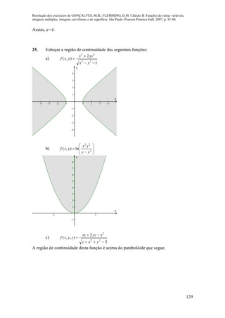 Resolução dos exercícios de GONÇALVES, M.B.; FLEMMING, D.M. Cálculo B: Funções de várias variáveis,
integrais múltiplas, integrais curvilíneas e de superfície. São Paulo: Pearson Prentice Hall, 2007, p. 91-94.
129
Assim, a=4.
25. Esboçar a região de continuidade das seguintes funções:
a)
1
2
),(
22
32



yx
xyx
yxf
-4 -3 -2 -1 1 2 3 4
-4
-3
-2
-1
1
2
3
4
x
y
b) 








 2
22
ln),(
xy
yx
yxf
-2 2
-1
1
2
3
4
5
6
7
8
x
y
c)
3
2
),,(
22
2



yxz
xyzxz
zyxf
A região de continuidade desta função é acima do parabolóide que segue.
 
