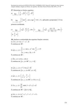 Resolução dos exercícios de GONÇALVES, M.B.; FLEMMING, D.M. Cálculo B: Funções de várias variáveis,
integrais múltiplas, integrais curvilíneas e de superfície. São Paulo: Pearson Prentice Hall, 2007, p. 91-94.
131
27. Determinar os limites seguintes:
a)
( , ) (1, 2)
1
,lim
x y
xy
xy
 
 
 
=
1
, 2
2
 
 
 
b)
( , , ) 0, 1,
4
sen , cos , tglim
x y z
x y
x yz
y x 
 
 
 
 
 
= (0, 1, 1) , aplicando a proposição 3.3.6 na
primeira coordenada.
c)
 
  2
( , , ) (3, 4, 1) ( , , ) (3, 4, 1)
1
, , ln , , lnlim lim1 1 1x y z x y z
x zxz x
x y y z x y y z
z z z 
  
          
=
3
6, , 0
2
 
 
 
28. Analisar a continuidade das seguintes funções vetoriais:
a) 2 2
( , ) ( , , 2)f x y xy x y 
É contínua em 2
IR .
b)
2 1
, sen , sen , 0
( , , )
( , sen , 0), 0
x y y xz z
g x y z z
x y y z
 
   
 
É contínua em 3
IR .
c) ( , ) ( ln , ln )h x y x y u x
É contínua em  2
( , ) IR | , 0x y x y  .
d) ( , , ) ln 2xy
p x y z e i xz j k  
É contínua em  3
( , , ) IR | 0x y z xz  .
e)
2
( , , ) , ,
x
q x y z z
x y x
 
  
 
É contínua em  3
( , , ) IR | 0 ex y z x x y   .
f)
3
( , , )
a
r x y z
a
 onde a xi y j zk  
É contínua em   3
IR 0, 0, 0 .
g) 2 2 2 2 2 2
( , , ) ( , , )u x y z x y y z z x    .
É contínua em 3
IR .
 