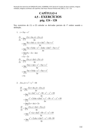 Resolução dos exercícios de GONÇALVES, M.B.; FLEMMING, D.M. Cálculo B: Funções de várias variáveis, integrais
múltiplas, integrais curvilíneas e de superfície. São Paulo: Pearson Prentice Hall, 2007, p. 124 - 128.
132
CAPÍTULO 4
4.5 – EXERCÍCIOS
pág. 124 - 128
Nos exercícios de (1) a (5) calcular as derivadas parciais de 1ª ordem usando a
definição.
1. 2
5 xxyz 
0
( , ) ( , )
lim
x
z f x x y f x y
x x 
   

 
x
xxyxxyxx
x 



22
0
5)()(5
lim
x
xxyxxxxxyxy
x 



222
0
5)(255
lim
xy
xxy
x
25
)25(lim
0



0
( , ) ( )
lim
y
z f x y y f x y
y x 
    

 
y
xxyxyyx
y 



22
0
5)(5
lim
y
xxyxyxxy
y 



22
0
555
lim
x5
2. 10),( 22
 yxyxf
x
yxfyxxf
x
f
x 





),(),(
lim
0
x
yxyxx
x 



1010)(
lim
2222
0
x
yxyxxxx
x 



1010)(2
lim
22222
0
xxx
x
2)2(lim
0


y
yxfyyxf
y
f
y 





),(),(
lim
0
2 2 2 2
0
( ) 10 10
lim
y
x y y x y
y 
      


y
yyyyy
y 



1010)(2
lim
222
0
 