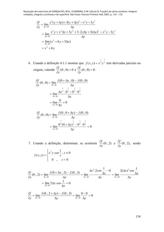 Resolução dos exercícios de GONÇALVES, M.B.; FLEMMING, D.M. Cálculo B: Funções de várias variáveis, integrais
múltiplas, integrais curvilíneas e de superfície. São Paulo: Pearson Prentice Hall, 2007, p. 124 - 128.
134
2 2 2 2
0
( ) 3( ) 3
lim
y
f x y y y y x y y
y y 
       

 
y
yyxyyyyyxyx
y 



222222
0
3)(3233
lim
)36(lim 2
0
yyx
y


yx 62

6. Usando a definição 4.1.1 mostrar que 3
1
5
1
),( yxyxf  tem derivadas parciais na
origem, valendo 0)0,0( 


x
f
e .0)0,0( 


y
f
x
fxf
x
f
x 





)0,0()0,0(
lim)0,0(
0
x
x
x 



3
1
5
1
3
1
5
1
0
000
lim
0
0
lim 0
x x 
 

y
fyf
y
f
y 





)0,0()0,0(
lim)0,0(
0
0
00)0(0
lim
3
1
5
1
3
1
5
1
0




 y
y
y
7. Usando a definição, determinar, se existirem )2,0(
x
f


e ),2,0(
y
f


sendo







0,0
0,
1
),(
2
x
x
x
senyx
yxf
x
x
senx
x
x
senx
x
fxf
x
f
xxx 














1
)(2
lim
0
1
2.
lim
)2,0()2,0(
lim)2,0(
2
0
2
00
0
1
2lim
0



 x
senx
x
0
00
lim
)2,0()2,0(
lim
00









 yy
fyf
y
f
yy
 