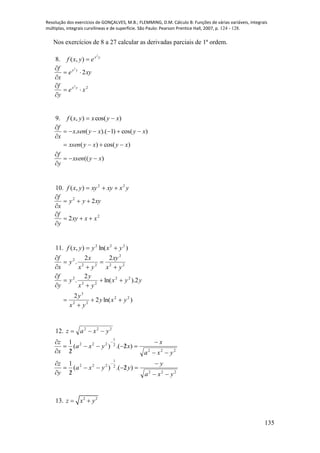 Resolução dos exercícios de GONÇALVES, M.B.; FLEMMING, D.M. Cálculo B: Funções de várias variáveis, integrais
múltiplas, integrais curvilíneas e de superfície. São Paulo: Pearson Prentice Hall, 2007, p. 124 - 128.
135
Nos exercícios de 8 a 27 calcular as derivadas parciais de 1ª ordem.
8. yx
eyxf
2
),( 
22
2
2
xe
y
f
xye
x
f
yx
yx






9. )cos(),( xyxyxf 
)((
)cos()(
)cos()1).((.
xyxsen
y
f
xyxyxsen
xyxysenx
x
f







10. yxxyxyyxf 22
),( 
2
2
2
2
xxxy
y
f
xyyy
x
f






11. )ln(),( 222
yxyyxf 
22
2
22
2 22
.
yx
xy
yx
x
y
x
f






)ln(2
2
2).ln(
2
.
22
22
3
22
22
2
yxy
yx
y
yyx
yx
y
y
y
f








12. 222
yxaz 
222
2
1
222
)2.()(
2
1
yxa
x
xyxa
x
z






 
222
2
1
222
)2.()(
2
1
yxa
y
yyxa
y
z






 
13. 2 2
z x y 
 