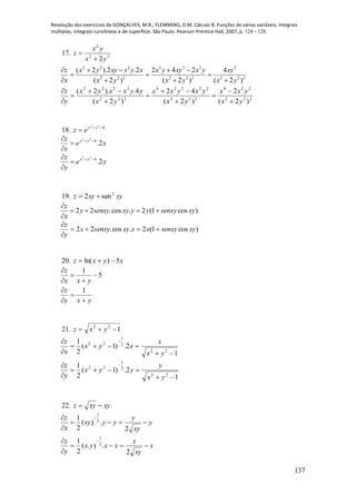 Resolução dos exercícios de GONÇALVES, M.B.; FLEMMING, D.M. Cálculo B: Funções de várias variáveis, integrais
múltiplas, integrais curvilíneas e de superfície. São Paulo: Pearson Prentice Hall, 2007, p. 124 - 128.
137
17. 22
2
2yx
yx
z


2 2 2 3 3 3 3
2 2 2 2 2 2 2 2 2
( 2 ).2 .2 2 4 2 4
( 2 ) ( 2 ) ( 2 )
z x y xy x y x x y xy x y xy
x x y x y x y
    
  
   
222
224
222
22224
222
2222
)2(
2
)2(
42
)2(
4.).2(
yx
yxx
yx
yxyxx
yx
yyxxyx
y
z











18. 422

 yx
ez
xe
x
z yx
2.422




ye
y
z yx
2.422




19. xyxyz 2
sen2 
2 2 .cos . 2 (1 cos )
z
y senxy xy y y senxy xy
x

   

)cos1(2.cos.22 xysenxyxxxysenxyx
y
z



20. xyxz 5)ln( 
5
1





yxx
z
yxy
z



 1
21. 122
 yxz
1
2.)1(
2
1
22
2
1
22



 
yx
x
xyx
x
z
1
2.)1(
2
1
22
2
1
22



 
yx
y
yyx
y
z
22. xyxyz 
y
xy
y
yyxy
x
z


 
2
.)(
2
1 2
1
x
xy
x
xxyx
y
z


 
2
.).(
2
1 2
1
 