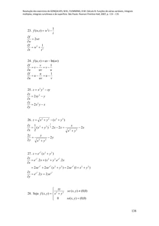 Resolução dos exercícios de GONÇALVES, M.B.; FLEMMING, D.M. Cálculo B: Funções de várias variáveis, integrais
múltiplas, integrais curvilíneas e de superfície. São Paulo: Pearson Prentice Hall, 2007, p. 124 - 128.
138
23.
t
twtwf
1
),( 2

wt
w
f
2


2
2 1
t
w
t
f



24. )ln(),( uvuvvuf 
u
v
uv
v
v
u
f 1



v
u
uv
u
u
u
f 1



25. xyyxz  22
yxy
x
z


 2
2
xyx
y
z


 2
2
26. )( 2222
yxyxz 
x
yx
x
xxyx
x
z
222.)(
2
1
22
2
1
22




 
y
yx
y
y
z
2
2
2
22



27. )( 222
yxez x

)1(2)(22
2..(2.
2222
22
222
22
yxxeyxxexe
xeyxxe
x
z
xxx
xx




22
22. xx
yeye
y
z



28. Seja








)0,0(),(0
)0,0(),(
),( 22
yxse
yxse
yx
xy
yxf
 