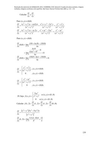 Resolução dos exercícios de GONÇALVES, M.B.; FLEMMING, D.M. Cálculo B: Funções de várias variáveis, integrais
múltiplas, integrais curvilíneas e de superfície. São Paulo: Pearson Prentice Hall, 2007, p. 124 - 128.
139
Calcular .
y
f
e
x
f




Para )0,0(),( yx
222
23
222
232
222
22
)()(
2
)(
)2()(
yx
yxy
yx
yxyyx
yx
xxyyyx
x
f











222
23
222
223
222
22
)()(
2
)(
2.).(
yx
xyx
yx
xyxyx
yx
yxyxyx
y
f











Para )0,0(),( yx
x
fxf
x
f
x 





)0,0()0,0(
lim)0,0(
0
0
0
0)(
0.
lim
22
0






 x
x
x
x
0
)0,0()0,0(
lim)0,0(
0






 y
fyf
y
f
y












)0,0(),(,0
)0,0(),(,
)( 222
23
yx
yx
yx
yxy
x
f












).0,0(),(,0
)0,0(),(,
)( 222
23
yx
yx
yx
xyx
y
f
29. Seja
2
2 2
5
( , ) (0 , 0)
( , )
0 ( , ) (0 , 0)
xy
se x y
f x y x y
se x y


 
 
Calcular (1, 2) (1, 2) (1, 2) (0 , 0).
f f f
f
x y x
  
  
  
 
 
2 2 2 2
2
2 2
5 5 2x y y xy xf
x x y
 

 
20
5.5.4 10.4 12
(1, 2) lim
5 5x
f
x  
 
 

 