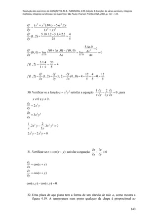 Resolução dos exercícios de GONÇALVES, M.B.; FLEMMING, D.M. Cálculo B: Funções de várias variáveis, integrais
múltiplas, integrais curvilíneas e de superfície. São Paulo: Pearson Prentice Hall, 2007, p. 124 - 128.
140
22
222
)(
2.510).(
yx
yxyxyyx
y
f





5.10.1.2 5.1.4.2.2 4
(1, 2)
25 5
f
y
 
 

2
0 0
5. .0
0
(0 , 0) (0 , 0)
(0 , 0) lim lim 0
x x
x
f f x f x
x x x   


      
  
4
5
20
41
4.1.5
)2,1( 

f
12 4 12
(1, 2) (1, 2) (1, 2) (0 , 0) 4 0
5 5 5
f f f
f
x y x
  
       
  
30. Verificar se a função 23
yxz  satisfaz a equação 0
3
21






x
z
yy
z
x
, para
0 e 0x y  .
22
3
3
2
yx
x
z
yx
y
z






3 2 2
2 2
1 2
.2 .3 0
3
2 2 0
x y x y
x y
x y x y
 
 
31. Verificar se )( yxsenz  satisfaz a equação 0





y
z
x
z
)cos(
)cos(
yx
y
z
yx
x
z






0),cos(),cos(  yxyx
32. Uma placa de aço plana tem a forma de um círculo de raio a, como mostra a
figura 4.19. A temperatura num ponto qualquer da chapa é proporcional ao
 