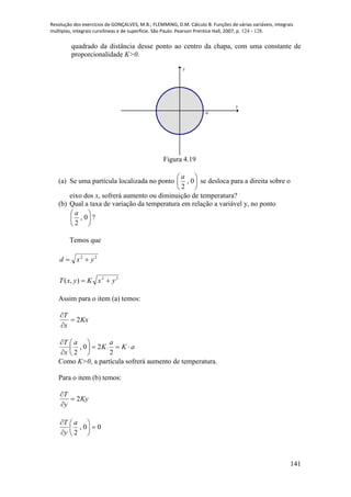 Resolução dos exercícios de GONÇALVES, M.B.; FLEMMING, D.M. Cálculo B: Funções de várias variáveis, integrais
múltiplas, integrais curvilíneas e de superfície. São Paulo: Pearson Prentice Hall, 2007, p. 124 - 128.
141
quadrado da distância desse ponto ao centro da chapa, com uma constante de
proporcionalidade K>0.
x
y
a
Figura 4.19
(a) Se uma partícula localizada no ponto 





0,
2
a
se desloca para a direita sobre o
eixo dos x, sofrerá aumento ou diminuição de temperatura?
(b) Qual a taxa de variação da temperatura em relação a variável y, no ponto






0,
2
a
?
Temos que
22
yxd 
22
),( yxKyxT 
Assim para o item (a) temos:
Kx
x
T
2


aK
a
K
a
x
T








2
.20,
2
Como K>0, a partícula sofrerá aumento de temperatura.
Para o item (b) temos:
Ky
y
T
2


00,
2







 a
y
T
 
