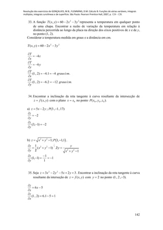 Resolução dos exercícios de GONÇALVES, M.B.; FLEMMING, D.M. Cálculo B: Funções de várias variáveis, integrais
múltiplas, integrais curvilíneas e de superfície. São Paulo: Pearson Prentice Hall, 2007, p. 124 - 128.
142
33. A função 22
3260),( yxyxT  representa a temperatura em qualquer ponto
de uma chapa. Encontrar a razão de variação da temperatura em relação à
distância percorrida ao longo da placa na direção dos eixos positivos de x e de y,
no ponto (1, 2).
Considerar a temperatura medida em graus e a distância em cm.
22
3260),( yxyxT 
x
x
T
4


y
y
T
6


41.4)2,1( 


x
T
graus/cm.
122.6)2,1( 


y
T
graus/cm.
34. Encontrar a inclinação da reta tangente à curva resultante da intersecção de
),( yxfz  com o plano 0xx  no ponto ).,,( 000 zyxP
a) )17,1,3(;25  Pyxz
2


y
z
2)1,3( 


y
z
b)  2 2
1; 1, 1,1z x y P    .
1
22 2
2 2
1
( 1) .2
2 1
z y
x y y
y x y


   
  
1
1
1
)1,1( 




y
z
35. Seja 32523 22
 yxyxz . Encontrar a inclinação da reta tangente à curva
resultante da interseção de ),( yxfz  com 2y no ponto ).3,2,1( 
56 


x
x
z
151.6)2,1( 


x
z
 