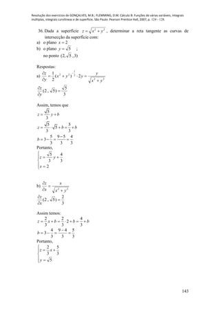 Resolução dos exercícios de GONÇALVES, M.B.; FLEMMING, D.M. Cálculo B: Funções de várias variáveis, integrais
múltiplas, integrais curvilíneas e de superfície. São Paulo: Pearson Prentice Hall, 2007, p. 124 - 128.
143
36. Dada a superfície 22
yxz  , determinar a reta tangente as curvas de
intersecção da superfície com:
a) o plano 2x
b) o plano ;5y
no ponto )3,5,2(
Respostas:
a)
22
2
1
22
2)(
2
1
yx
y
yyx
y
z



 
3
5
)5,2( 


y
z
Assim, temos que
5
3
5 5
5
3 3
5 9 5 4
3
3 3 3
z y b
z b b
b
 
    

   
Portanto,







2
3
4
3
5
x
yz
b)
22
yx
x
x
z




3
2
)5,2( 


x
z
Assim temos:
bbbxz 
3
4
2
3
2
3
2
3
5
3
49
3
4
3 

b
Portanto,







5
3
5
3
2
y
xz
 