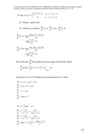 Resolução dos exercícios de GONÇALVES, M.B.; FLEMMING, D.M. Cálculo B: Funções de várias variáveis, integrais
múltiplas, integrais curvilíneas e de superfície. São Paulo: Pearson Prentice Hall, 2007, p. 124 - 128.
144
37. Seja







10
11
),(
22
2222
yxse
yxseyx
yxf
a) Esboçar o gráfico de f.
b) Calcular, se existirem, )1,0(
x
f


, )0,1(
y
f


e )0,0(
y
f


x
fxf
x
f
x 





)1,0()1,(
lim)1,0(
0
0
00
lim
0




 xx
y
fyf
y
f
y 





)0,1(),1(
lim)0,1(
0
0
00
lim
0




 yx
Para a derivada  0,0
f
y


podemos usar as regras de derivação. Temos,
   
 
1
2 2 2
0,0
1
0,0 1 .2 0
2
f
x y y
y
 
    
  
Nos exercícios 38 a 47 calcular as derivadas parciais de 1ª ordem.
38. zxxyzyxw 222

xzyzxy
x
w
22 2



w
y


22
xzx 
2
2 xxyz
z
w



39. )ln(
1 22
yx
z
w 
)(
221
2222
yxz
x
yx
x
zx
w






)(
221
2222
yxz
y
yx
y
zy
w






2
22
2
22 )ln(1
)ln(
z
yx
z
yx
z
w 





 