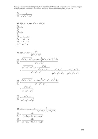 Resolução dos exercícios de GONÇALVES, M.B.; FLEMMING, D.M. Cálculo B: Funções de várias variáveis, integrais
múltiplas, integrais curvilíneas e de superfície. São Paulo: Pearson Prentice Hall, 2007, p. 124 - 128.
146
222
ztw
z
z
g




45. )ln(),,,( 22
wtvutwvuh 
u
u
h
2


v
v
h
2


wtw
t
w
h 1






ttw
w
t
h 1






46.
2 2 2
( , , )
xyz
T x y z
x y z

 
222
2
1
222222
2)(
2
1
zyx
xzyxxyzyzzyx
x
T






2
3
222
22
2
3
222
33
222
222
2
222
)(
)(
)( zyx
zyyz
zyx
yzzy
zyx
zyx
yzx
yzzyx









 .
222
2
1
222222
2)(
2
1
zyx
yzyxxyzxzzyx
y
T






3 3
3
2 2 2 2
( )
x z xz
x y z


 
.
2
3
222
33
)( zyx
yxxy
z
T





47.
54321
54321
32
),,,,(
xxxxx
xxxxxf



2
543211 )32( xxxxxx
f





.
2
543212 )32(
2
xxxxxx
f





.
 