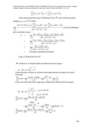 Resolução dos exercícios de GONÇALVES, M.B.; FLEMMING, D.M. Cálculo B: Funções de várias variáveis, integrais
múltiplas, integrais curvilíneas e de superfície. São Paulo: Pearson Prentice Hall, 2007, p. 124 - 128.
148
000 2),( yyx
x
f



e 000 2),( xyx
y
f



.
Assim, para mostrarmos que f é diferenciável em R 2
, resta verificar que para
qualquer ),( 00 yx R 2
, o limite
2
0
2
0
00000000
)()(
]])[,(])[,(),([),(
lim
0
0 yyxx
yyyx
y
f
xxyx
x
f
yxfyxf
yy
xx










é zero. Se chamamos
de L esse limite, temos:
L =
2
0
2
0
000000
)()(
]][2][22[2
lim
0
0 yyxx
yyxxxyyxxy
yy
xx




=
2
0
2
0
00000000
)()(
222222
lim
0
0 yyxx
yxyxxyxyyxxy
yy
xx




=
2
0
2
0
00
)()(
))((2
lim
0
0 yyxx
yyxx
yy
xx




= 0 (usando a definição de limites)
Logo, f é diferenciável em R 2
.
49. Verificar se as funções dadas são diferenciáveis na origem.
a) 3
2
3
2
),( yxyxf 
Vamos primeiro verificar se existem as derivadas parciais na origem. Se existir,
temos que
2/3
2/30 0 0
( ,0) (0,0) 0 1
(0 , 0) lim lim lim
0x x x
f f x f x
x x x x  
  
  
 
.
Como este limite não existe, segue que a função não é diferenciável na origem.
b)








)0,0(),(,0
)0,0(),(,
2
),( 22
5
yx
yx
yx
x
yxf
x
fxf
x
f
x 





)0,0()0,0(
lim)0,0(
0
0)(2lim
)(2
lim
0
0)(
)(2
lim 2
0
3
0
22
5
0










x
x
x
x
x
x
xxx
  0 0
(0 , 0 ) (0 , 0) 0 0
0,0 lim lim 0
y y
f f y f
y y y   
    
  
  
 