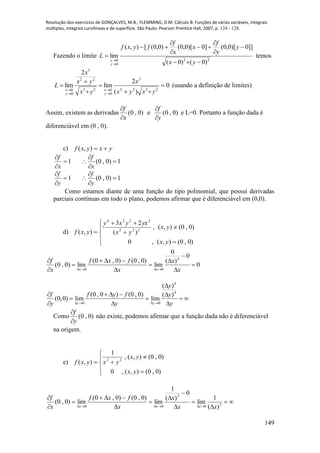 Resolução dos exercícios de GONÇALVES, M.B.; FLEMMING, D.M. Cálculo B: Funções de várias variáveis, integrais
múltiplas, integrais curvilíneas e de superfície. São Paulo: Pearson Prentice Hall, 2007, p. 124 - 128.
149
Fazendo o limite
22
0
0
)0()0(
]]0)[0,0(]0)[0,0()0,0([),(
lim











yx
y
y
f
x
x
f
fyxf
L
y
x
temos
0
)(
2
lim
2
lim
2222
5
0
022
22
5
0
0










yxyx
x
yx
yx
x
L
y
x
y
x
(usando a definição de limites)
Assim, existem as derivadas )0,0(
x
f


e )0,0(
y
f


e L=0. Portanto a função dada é
diferenciável em (0 , 0).
c) yxyxf ),(
1


x
f
1)0,0( 



x
f
1


y
f
1)0,0( 



y
f
Como estamos diante de uma função do tipo polinomial, que possui derivadas
parciais contínuas em todo o plano, podemos afirmar que é diferenciável em (0,0).
d)










)0,0(),(,0
)0,0(),(,
)(
23
),( 222
3224
yx
yx
yx
yxyxy
yxf
0
0
)(
0
lim
)0,0()0,0(
lim)0,0(
4
00










 x
x
x
fxf
x
f
xx
4
4
0 0
( )
(0 , 0 ) (0 , 0) ( )
(0,0) lim lim
y y
y
f f y f y
y y y   

    
   
  
Como )0,0(
y
f


não existe, podemos afirmar que a função dada não é diferenciável
na origem.
e)








)0,0(),(,0
)0,0(),(,
1
),( 22
yx
yx
yxyxf












 30
2
00 )(
1
lim
0
)(
1
lim
)0,0()0,0(
lim)0,0(
xx
x
x
fxf
x
f
xxx
 