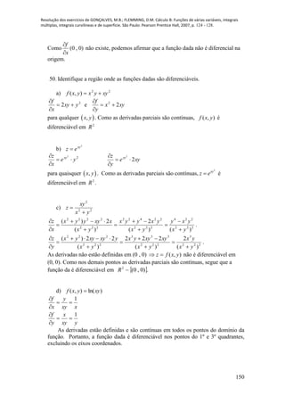 Resolução dos exercícios de GONÇALVES, M.B.; FLEMMING, D.M. Cálculo B: Funções de várias variáveis, integrais
múltiplas, integrais curvilíneas e de superfície. São Paulo: Pearson Prentice Hall, 2007, p. 124 - 128.
150
Como )0,0(
x
f


não existe, podemos afirmar que a função dada não é diferencial na
origem.
50. Identifique a região onde as funções dadas são diferenciáveis.
a) 22
),( xyyxyxf 
2
2 yxy
x
f



e xyx
y
f
22



para qualquer  ,x y . Como as derivadas parciais são contínuas, ( , )f x y é
diferenciável em 2
R
b)
2
xy
ez 
22
ye
x
z xy



xye
y
z xy
2
2



para quaisquer  ,x y . Como as derivadas parciais são contínuas,
2
xy
z e é
diferenciável em 2
R .
c) 22
2
yx
xy
z


222
224
222
22422
222
2222
)()(
2
)(
2)(
yx
yxy
yx
yxyyx
yx
xxyyyx
x
z











.
222
3
222
333
222
222
)(
2
)(
222
)(
22)(
yx
yx
yx
xyxyyx
yx
yxyxyyx
y
z










.
As derivadas não estão definidas em (0 , 0) ),( yxfz  não é diferenciável em
(0, 0). Como nos demais pontos as derivadas parciais são contínuas, segue que a
função da é diferenciável em  .)0,0(2
R
d) )ln(),( xyyxf 
xxy
y
x
f 1



yxy
x
y
f 1



As derivadas estão definidas e são contínuas em todos os pontos do domínio da
função. Portanto, a função dada é diferenciável nos pontos do 1º e 3º quadrantes,
excluindo os eixos coordenados.
 
