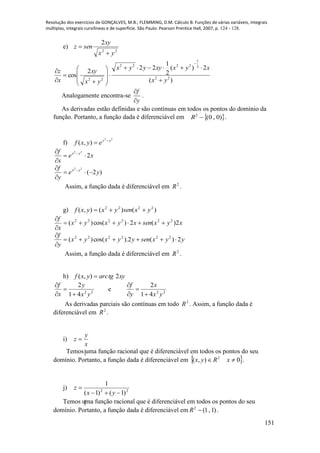Resolução dos exercícios de GONÇALVES, M.B.; FLEMMING, D.M. Cálculo B: Funções de várias variáveis, integrais
múltiplas, integrais curvilíneas e de superfície. São Paulo: Pearson Prentice Hall, 2007, p. 124 - 128.
151
e)
22
2
yx
xy
senz


)(
2)(
2
1
22
2
cos 22
2
1
2222
22 yx
xyxxyyyx
yx
xy
x
z
















Analogamente encontra-se
f
y


.
As derivadas estão definidas e são contínuas em todos os pontos do domínio da
função. Portanto, a função dada é diferenciável em  )0,0(2
R .
f)
22
),( yx
eyxf 

xe
x
f yx
2
22


 
)2(
22
ye
y
f yx


 
Assim, a função dada é diferenciável em 2
R .
g) )()(),( 2222
yxsenyxyxf 
xyxsenxyxyx
x
f
2)(2)cos()( 222222



yyxsenyyxyx
y
f
2)(2).cos()( 222222



Assim, a função dada é diferenciável em 2
R .
h) xytgarcyxf 2),( 
22
41
2
yx
y
x
f




e 22
41
2
yx
x
y
f




As derivadas parciais são contínuas em todo 2
R . Assim, a função dada é
diferenciável em 2
R .
i)
x
y
z 
Temos uma função racional que é diferenciável em todos os pontos do seu
domínio. Portanto, a função dada é diferenciável em  0),( 2
 xRyx .
j) 22
)1()1(
1


yx
z
Temos uma função racional que é diferenciável em todos os pontos do seu
domínio. Portanto, a função dada é diferenciável em )1,1(2
R .
 